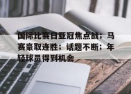 电竞竞猜-包含国际比赛日亚冠焦点战；马赛豪取连胜；话题不断；年轻球员得到机会的词条